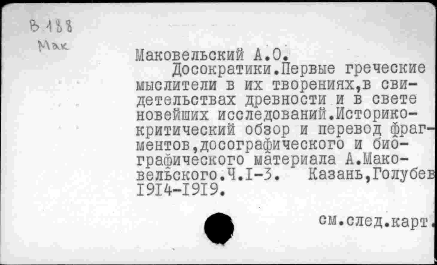 ﻿ь ш
Маковельский А.О.
Досократики.Первые греческие мыслители в их творениях,в свидетельствах древности и в свете новейших исследований.Историкокритический обзор и перевод фраг ментов,досографического и биографического материала А.Маковельского.Ч.1-3.	Казань,Голубе:
1914-1919.
см.след.карт